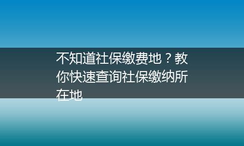 不知道社保缴费地？教你快速查询社保缴纳所在地