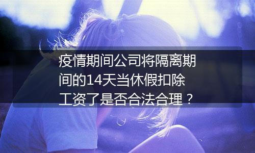 疫情期间公司将隔离期间的14天当休假扣除工资了是否合法合理？