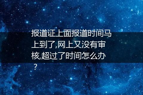 报道证上面报道时间马上到了,网上又没有审核,超过了时间怎么办？