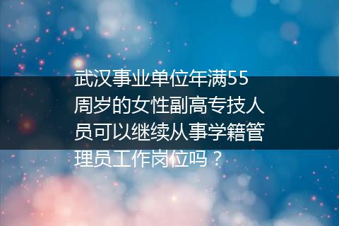 武汉事业单位年满55周岁的女性副高专技人员可以继续从事学籍管理员工作岗位吗？