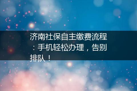 济南社保自主缴费流程：手机轻松办理，告别排队！