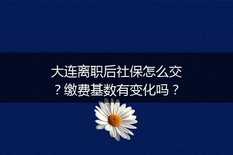 大连离职后社保怎么交？缴费基数有变化吗？