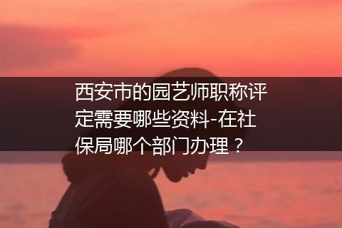 西安市的园艺师职称评定需要哪些资料-在社保局哪个部门办理？