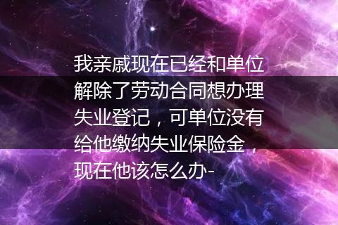 我亲戚现在已经和单位解除了劳动合同想办理失业登记，可单位没有给他缴纳失业保险金，现在他该怎么办-