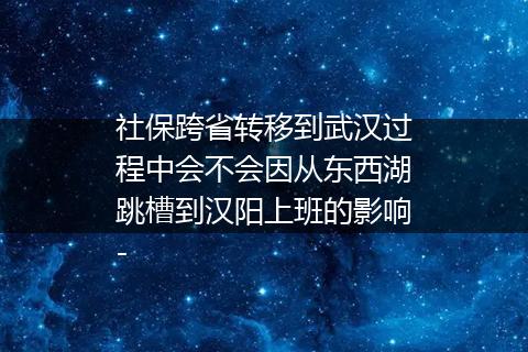 社保跨省转移到武汉过程中会不会因从东西湖跳槽到汉阳上班的影响-