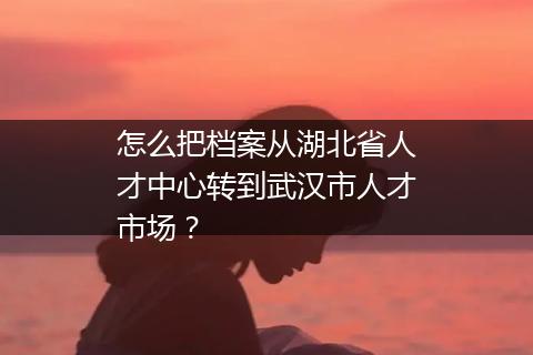 怎么把档案从湖北省人才中心转到武汉市人才市场？