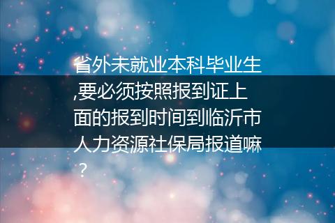 省外未就业本科毕业生,要必须按照报到证上面的报到时间到临沂市人力资源社保局报道嘛？