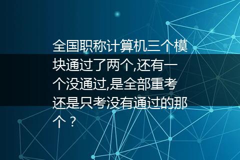 全国职称计算机三个模块通过了两个,还有一个没通过,是全部重考还是只考没有通过的那个？