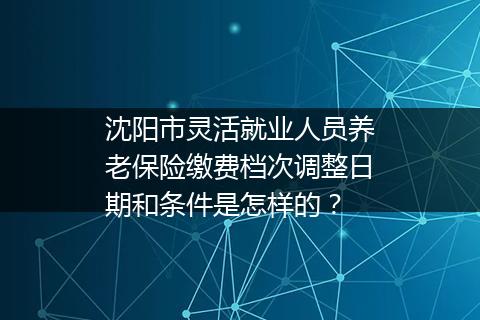 沈阳市灵活就业人员养老保险缴费档次调整日期和条件是怎样的？
