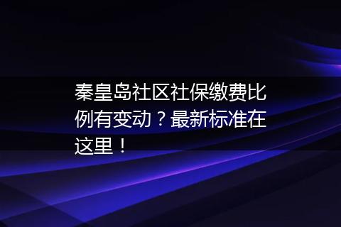 秦皇岛社区社保缴费比例有变动？最新标准在这里！