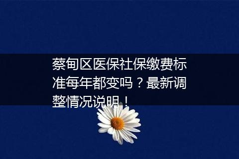 蔡甸区医保社保缴费标准每年都变吗？最新调整情况说明！