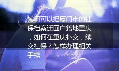 如何可以把厦门市的社保档案迁回户籍地重庆，如何在重庆补交，续交社保？怎样办理相关手续