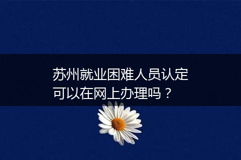 苏州就业困难人员认定可以在网上办理吗？