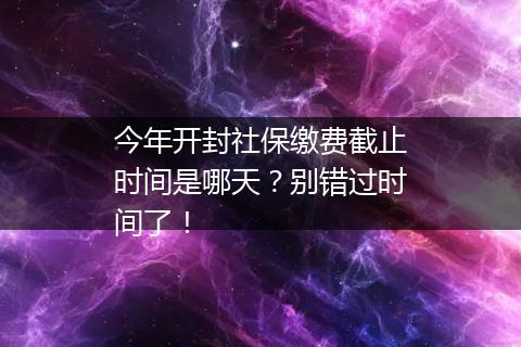 今年开封社保缴费截止时间是哪天？别错过时间了！