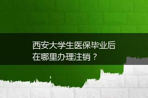 西安大学生医保毕业后在哪里办理注销？