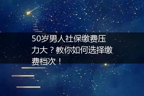 50岁男人社保缴费压力大？教你如何选择缴费档次！