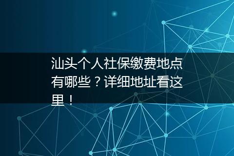 汕头个人社保缴费地点有哪些？详细地址看这里！