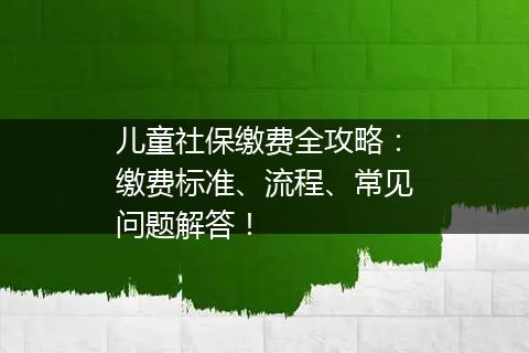 儿童社保缴费全攻略：缴费标准、流程、常见问题解答！