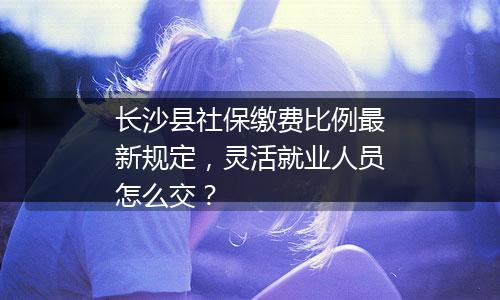长沙县社保缴费比例最新规定，灵活就业人员怎么交？