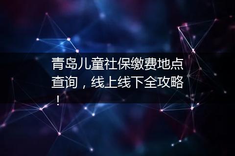 青岛儿童社保缴费地点查询，线上线下全攻略！