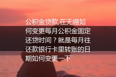 公积金贷款,在无锡如何变更每月公积金固定还贷时间？就是每月往还款银行卡里转账的日期如何变更一下