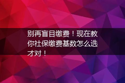 别再盲目缴费！现在教你社保缴费基数怎么选才对！
