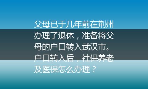 父母已于几年前在荆州办理了退休，准备将父母的户口转入武汉市。户口转入后，社保养老及医保怎么办理？
