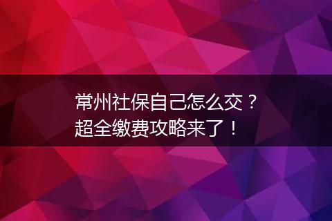 常州社保自己怎么交？超全缴费攻略来了！