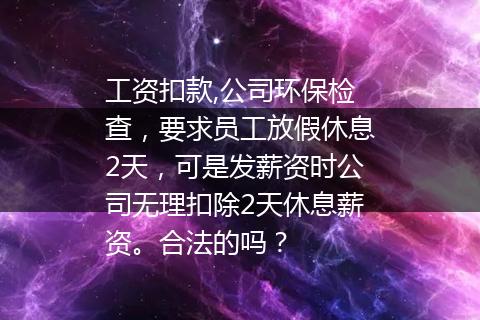 工资扣款,公司环保检查，要求员工放假休息2天，可是发薪资时公司无理扣除2天休息薪资。合法的吗？