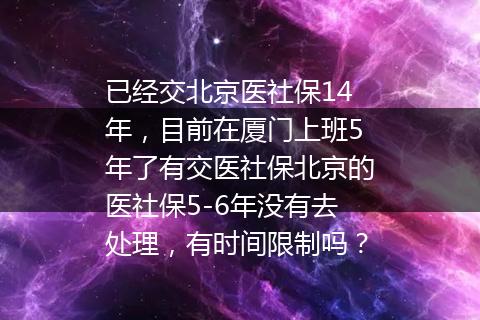 已经交北京医社保14年，目前在厦门上班5年了有交医社保北京的医社保5-6年没有去处理，有时间限制吗？