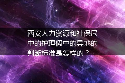西安人力资源和社保局中的护理假中的异地的判断标准是怎样的？
