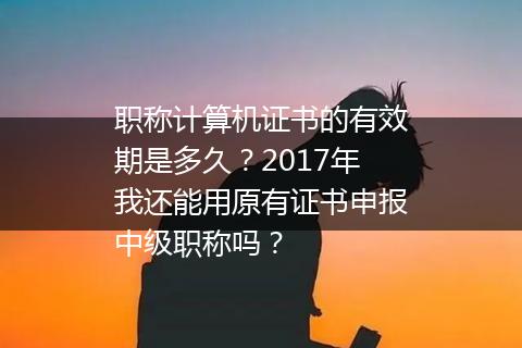 职称计算机证书的有效期是多久？2017年我还能用原有证书申报中级职称吗？