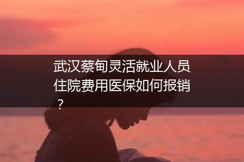 武汉蔡甸灵活就业人员住院费用医保如何报销？