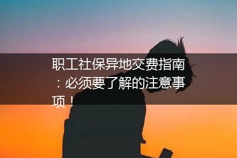 职工社保异地交费指南：必须要了解的注意事项！