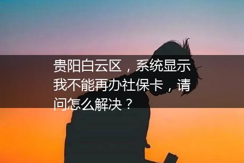 贵阳白云区，系统显示我不能再办社保卡，请问怎么解决？