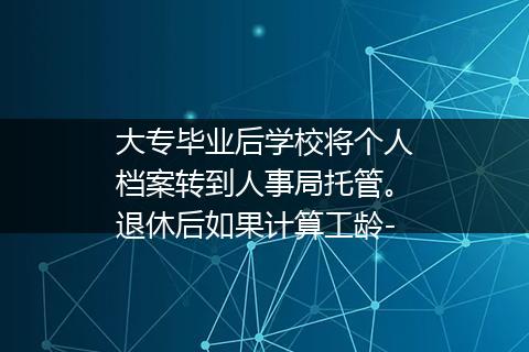 大专毕业后学校将个人档案转到人事局托管。退休后如果计算工龄-