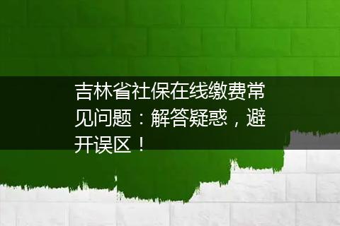 吉林省社保在线缴费常见问题：解答疑惑，避开误区！