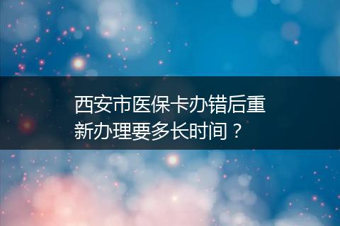 西安市医保卡办错后重新办理要多长时间？