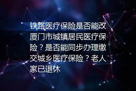 铁路医疗保险是否能改厦门市城镇居民医疗保险？是否能同步办理缴交城乡医疗保险？老人家已退休