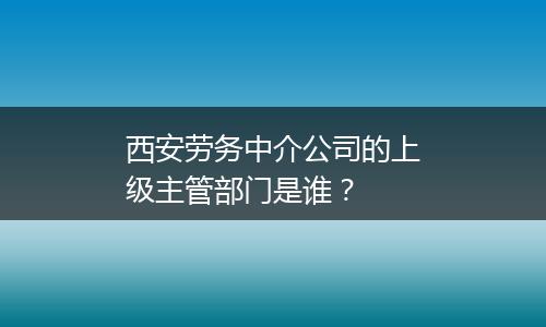 西安劳务中介公司的上级主管部门是谁？