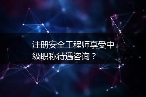 注册安全工程师享受中级职称待遇咨询？