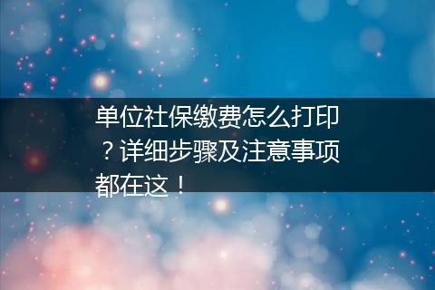 单位社保缴费怎么打印？详细步骤及注意事项都在这！