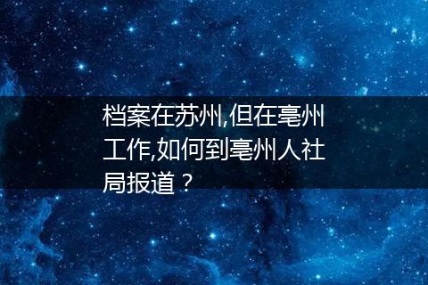 档案在苏州,但在亳州工作,如何到亳州人社局报道？