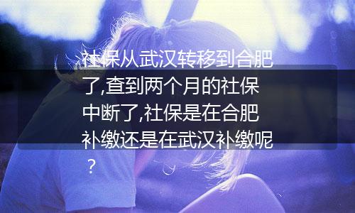社保从武汉转移到合肥了,查到两个月的社保中断了,社保是在合肥补缴还是在武汉补缴呢？