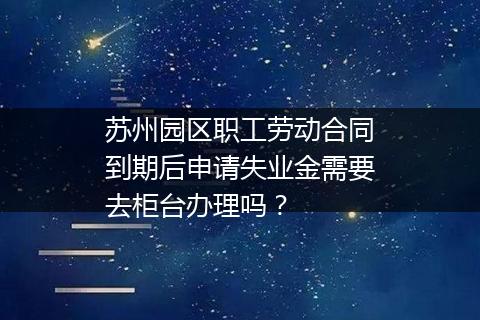 苏州园区职工劳动合同到期后申请失业金需要去柜台办理吗？