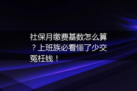 社保月缴费基数怎么算？上班族必看懂了少交冤枉钱！