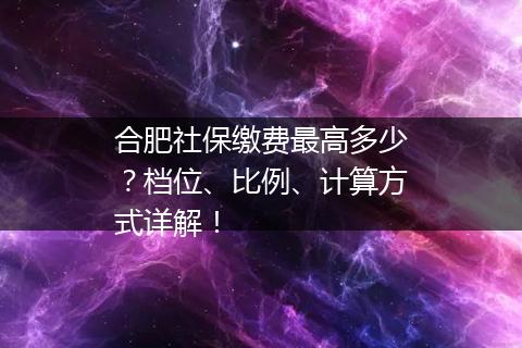 合肥社保缴费最高多少？档位、比例、计算方式详解！