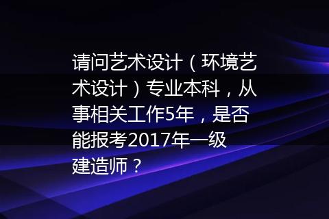 请问艺术设计（环境艺术设计）专业本科，从事相关工作5年，是否能报考2017年一级建造师？