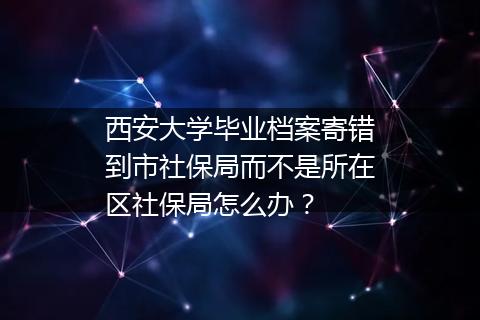 西安大学毕业档案寄错到市社保局而不是所在区社保局怎么办？