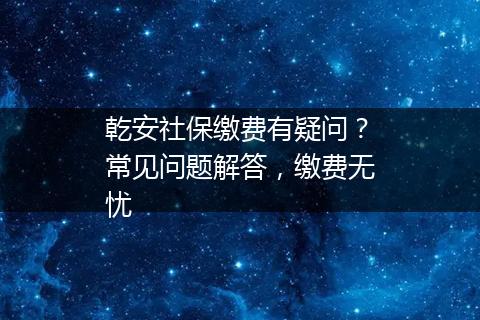 乾安社保缴费有疑问？常见问题解答，缴费无忧